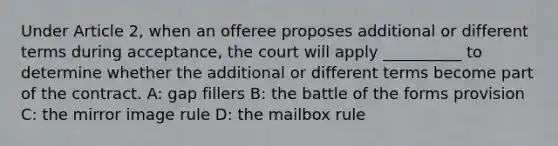 Under Article 2, when an offeree proposes additional or different terms during acceptance, the court will apply __________ to determine whether the additional or different terms become part of the contract. A: gap fillers B: the battle of the forms provision C: the mirror image rule D: the mailbox rule