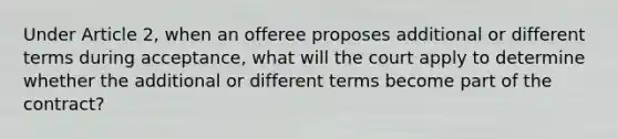 Under Article 2, when an offeree proposes additional or different terms during acceptance, what will the court apply to determine whether the additional or different terms become part of the contract?