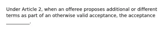 Under Article 2, when an offeree proposes additional or different terms as part of an otherwise valid acceptance, the acceptance __________.