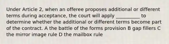 Under Article 2, when an offeree proposes additional or different terms during acceptance, the court will apply __________ to determine whether the additional or different terms become part of the contract. A the battle of the forms provision B gap fillers C the mirror image rule D the mailbox rule