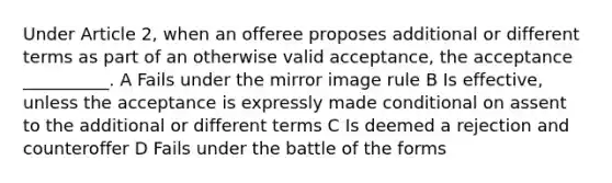 Under Article 2, when an offeree proposes additional or different terms as part of an otherwise valid acceptance, the acceptance __________. A Fails under the mirror image rule B Is effective, unless the acceptance is expressly made conditional on assent to the additional or different terms C Is deemed a rejection and counteroffer D Fails under the battle of the forms