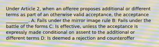 Under Article 2, when an offeree proposes additional or different terms as part of an otherwise valid acceptance, the acceptance __________. A: Fails under the mirror image rule B: Fails under the battle of the forms C: Is effective, unless the acceptance is expressly made conditional on assent to the additional or different terms D: Is deemed a rejection and counteroffer