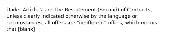 Under Article 2 and the Restatement (Second) of Contracts, unless clearly indicated otherwise by the language or circumstances, all offers are "indifferent" offers, which means that [blank]