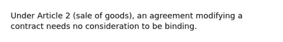 Under Article 2 (sale of goods), an agreement modifying a contract needs no consideration to be binding.