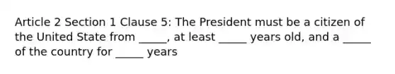 Article 2 Section 1 Clause 5: The President must be a citizen of the United State from _____, at least _____ years old, and a _____ of the country for _____ years