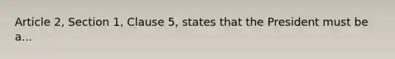 Article 2, Section 1, Clause 5, states that the President must be a...