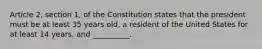 Article 2, section 1, of the Constitution states that the president must be at least 35 years old, a resident of the United States for at least 14 years, and __________.