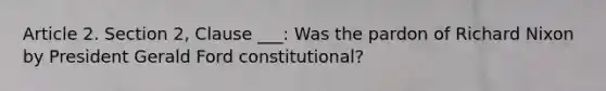 Article 2. Section 2, Clause ___: Was the pardon of Richard Nixon by President Gerald Ford constitutional?