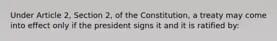 Under Article 2, Section 2, of the Constitution, a treaty may come into effect only if the president signs it and it is ratified by: