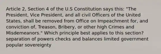 Article 2, Section 4 of the U.S Constitution says this: "The President, Vice President, and all civil Officers of the United States, shall be removed from Office on Impeachment for, and conviction of, Treason, Bribery, or other high Crimes and Misdemeanors." Which principle best applies to this section? separation of powers checks and balances limited government popular sovereignty