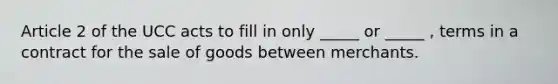 Article 2 of the UCC acts to fill in only _____ or _____ , terms in a contract for the sale of goods between merchants.