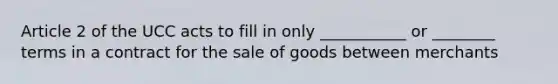 Article 2 of the UCC acts to fill in only ___________ or ________ terms in a contract for the sale of goods between merchants