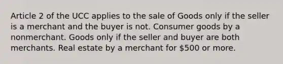 Article 2 of the UCC applies to the sale of Goods only if the seller is a merchant and the buyer is not. Consumer goods by a nonmerchant. Goods only if the seller and buyer are both merchants. Real estate by a merchant for 500 or more.