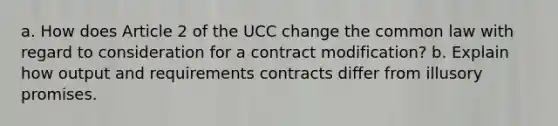 a. How does Article 2 of the UCC change the common law with regard to consideration for a contract modification? b. Explain how output and requirements contracts differ from illusory promises.