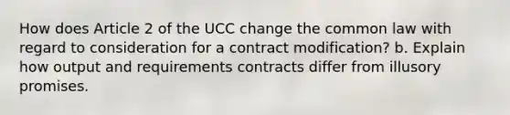 How does Article 2 of the UCC change the common law with regard to consideration for a contract modification? b. Explain how output and requirements contracts differ from illusory promises.