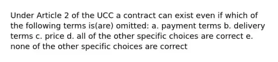 Under Article 2 of the UCC a contract can exist even if which of the following terms is(are) omitted: a. payment terms b. delivery terms c. price d. all of the other specific choices are correct e. none of the other specific choices are correct