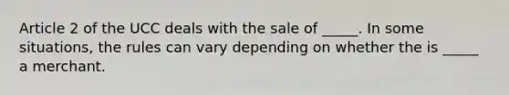 Article 2 of the UCC deals with the sale of _____. In some situations, the rules can vary depending on whether the is _____ a merchant.