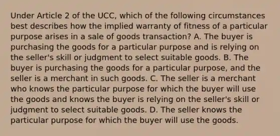 Under Article 2 of the UCC, which of the following circumstances best describes how the implied warranty of fitness of a particular purpose arises in a sale of goods transaction? A. The buyer is purchasing the goods for a particular purpose and is relying on the seller's skill or judgment to select suitable goods. B. The buyer is purchasing the goods for a particular purpose, and the seller is a merchant in such goods. C. The seller is a merchant who knows the particular purpose for which the buyer will use the goods and knows the buyer is relying on the seller's skill or judgment to select suitable goods. D. The seller knows the particular purpose for which the buyer will use the goods.