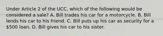 Under Article 2 of the UCC, which of the following would be considered a sale? A. Bill trades his car for a motorcycle. B. Bill lends his car to his friend. C. Bill puts up his car as security for a 500 loan. D. Bill gives his car to his sister.