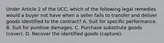 Under Article 2 of the UCC, which of the following legal remedies would a buyer not have when a seller fails to transfer and deliver goods identified to the contract? A. Suit for specific performance. B. Suit for punitive damages. C. Purchase substitute goods (cover). D. Recover the identified goods (capture).