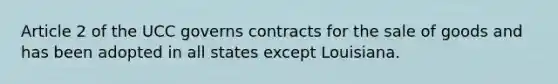 Article 2 of the UCC governs contracts for the sale of goods and has been adopted in all states except Louisiana.