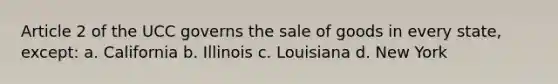 Article 2 of the UCC governs the sale of goods in every state, except: a. California b. Illinois c. Louisiana d. New York