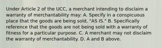 Under Article 2 of the UCC, a merchant intending to disclaim a warranty of merchantability may: A. Specify in a conspicuous place that the goods are being sold, "AS IS." B. Specifically reference that the goods are not being sold with a warranty of fitness for a particular purpose. C. A merchant may not disclaim the warranty of merchantability. D. A and B above.