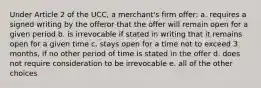 Under Article 2 of the UCC, a merchant's firm offer: a. requires a signed writing by the offeror that the offer will remain open for a given period b. is irrevocable if stated in writing that it remains open for a given time c. stays open for a time not to exceed 3 months, if no other period of time is stated in the offer d. does not require consideration to be irrevocable e. all of the other choices