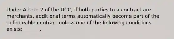 Under Article 2 of the UCC, if both parties to a contract are merchants, additional terms automatically become part of the enforceable contract unless one of the following conditions exists:_______.