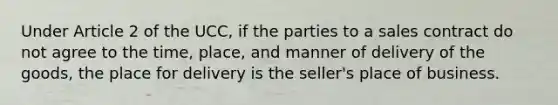 Under Article 2 of the UCC, if the parties to a sales contract do not agree to the time, place, and manner of delivery of the goods, the place for delivery is the seller's place of business.