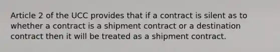 Article 2 of the UCC provides that if a contract is silent as to whether a contract is a shipment contract or a destination contract then it will be treated as a shipment contract.