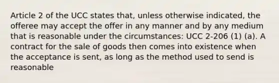 Article 2 of the UCC states that, unless otherwise indicated, the offeree may accept the offer in any manner and by any medium that is reasonable under the circumstances: UCC 2-206 (1) (a). A contract for the sale of goods then comes into existence when the acceptance is sent, as long as the method used to send is reasonable