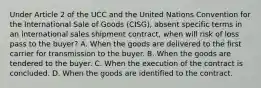 Under Article 2 of the UCC and the United Nations Convention for the International Sale of Goods (CISG), absent specific terms in an international sales shipment contract, when will risk of loss pass to the buyer? A. When the goods are delivered to the first carrier for transmission to the buyer. B. When the goods are tendered to the buyer. C. When the execution of the contract is concluded. D. When the goods are identified to the contract.