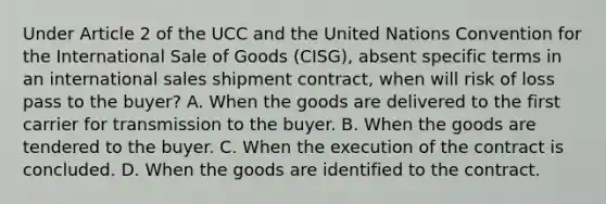 Under Article 2 of the UCC and the United Nations Convention for the International Sale of Goods (CISG), absent specific terms in an international sales shipment contract, when will risk of loss pass to the buyer? A. When the goods are delivered to the first carrier for transmission to the buyer. B. When the goods are tendered to the buyer. C. When the execution of the contract is concluded. D. When the goods are identified to the contract.