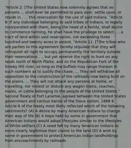 "Article 2: [The United States now solemnly agrees that no persons ... shall ever be permitted to pass over, settle upon, or reside in . . . this reservation for the use of said Indians. "Article 6: If any individual belonging to said tribes of Indians, or legally incorporated with them, being the head of a family, shall desire to commence farming, he shall have the privilege to select . .. a tract of land within said reservation, not exceeding three hundred and twenty acres in extent. "Article 11: [T]he tribes who are parties to this agreement hereby stipulate that they will relinquish all right to occupy permanently the territory outside their reservations . .. but yet reserve the right to hunt on any lands north of North Platte, and on the Republican Fork of the Smoky Hill river, so long as the buffalo may range thereon in such numbers as to justify the chase. ... They will withdraw all opposition to the construction of the railroads now being built on the plains. ... They will not attack any persons at home, or travelling, nor molest or disturb any wagon trains, coaches, mules, or cattle belonging to the people of the United States." Second Treaty of Fort Laramie, agreed between the United States government and various bands of the Sioux nation, 1868 6. Article 6 of the treaty most likely reflected which of the following sentiments? (A) A desire by many American Indians to change their way of life (B) A hope held by some in government that American Indians would adopt lifestyles similar to the lifestyles of White settlers (C) A need felt by many American Indians to more clearly legitimize their claims to the land (D) A wish by some in government to protect American Indian landholdings from encroachments by railroads