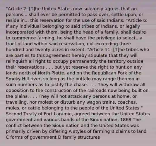 "Article 2: [T]he United States now solemnly agrees that no persons... shall ever be permitted to pass over, settle upon, or reside in... this reservation for the use of said Indians. "Article 6: If any individual belonging to said tribes of Indians, or legally incorporated with them, being the head of a family, shall desire to commence farming, he shall have the privilege to select...a tract of land within said reservation, not exceeding three hundred and twenty acres in extent. "Article 11: [T]he tribes who are parties to this agreement hereby stipulate that they will relinquish all right to occupy permanently the territory outside their reservations . . . but yet reserve the right to hunt on any lands north of North Platte, and on the Republican Fork of the Smoky Hill river, so long as the buffalo may range thereon in such numbers as to justify the chase. . . . They will withdraw all opposition to the construction of the railroads now being built on the plains. . . . They will not attack any persons at home, or travelling, nor molest or disturb any wagon trains, coaches, mules, or cattle belonging to the people of the United States." Second Treaty of Fort Laramie, agreed between the United States government and various bands of the Sioux nation, 1868 The conflict between the Sioux nation and the United States was primarily driven by differing A styles of farming B claims to land C forms of government D family structures