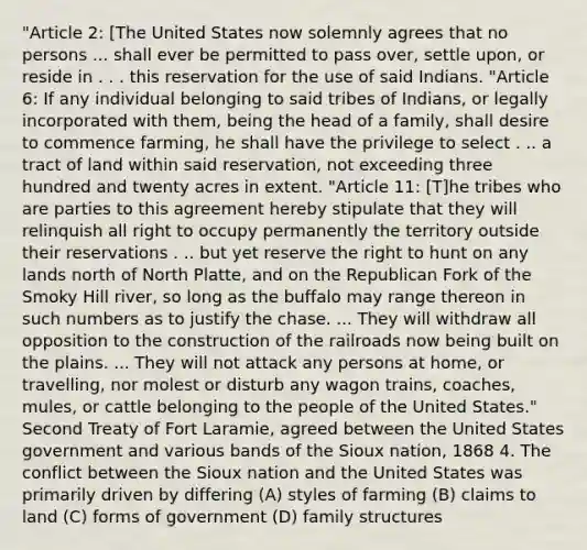 "Article 2: [The United States now solemnly agrees that no persons ... shall ever be permitted to pass over, settle upon, or reside in . . . this reservation for the use of said Indians. "Article 6: If any individual belonging to said tribes of Indians, or legally incorporated with them, being the head of a family, shall desire to commence farming, he shall have the privilege to select . .. a tract of land within said reservation, not exceeding three hundred and twenty acres in extent. "Article 11: [T]he tribes who are parties to this agreement hereby stipulate that they will relinquish all right to occupy permanently the territory outside their reservations . .. but yet reserve the right to hunt on any lands north of North Platte, and on the Republican Fork of the Smoky Hill river, so long as the buffalo may range thereon in such numbers as to justify the chase. ... They will withdraw all opposition to the construction of the railroads now being built on the plains. ... They will not attack any persons at home, or travelling, nor molest or disturb any wagon trains, coaches, mules, or cattle belonging to the people of the United States." Second Treaty of Fort Laramie, agreed between the United States government and various bands of the Sioux nation, 1868 4. The conflict between the Sioux nation and the United States was primarily driven by differing (A) styles of farming (B) claims to land (C) forms of government (D) family structures