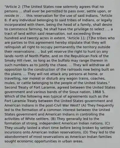 "Article 2: [The United States now solemnly agrees that no persons ... shall ever be permitted to pass over, settle upon, or reside in . . . this reservation for the use of said Indians. "Article 6: If any individual belonging to said tribes of Indians, or legally incorporated with them, being the head of a family, shall desire to commence farming, he shall have the privilege to select . .. a tract of land within said reservation, not exceeding three hundred and twenty acres in extent. "Article 11: [T]he tribes who are parties to this agreement hereby stipulate that they will relinquish all right to occupy permanently the territory outside their reservations . .. but yet reserve the right to hunt on any lands north of North Platte, and on the Republican Fork of the Smoky Hill river, so long as the buffalo may range thereon in such numbers as to justify the chase. ... They will withdraw all opposition to the construction of the railroads now being built on the plains. ... They will not attack any persons at home, or travelling, nor molest or disturb any wagon trains, coaches, mules, or cattle belonging to the people of the United States." Second Treaty of Fort Laramie, agreed between the United States government and various bands of the Sioux nation, 1868 5. Which of the following was typical of agreements such as the Fort Laramie Treaty between the United States government and American Indians in the post-Civil War West? (A) They frequently led to the formation of a common interest between the United States government and American Indians in controlling the activities of White settlers. (B) They generally led to the formation of strong, independent American Indian nations. (C) They usually lasted a short time before being broken by settlers' incursions onto American Indian reservations. (D) They led to the abandonment of most reservations as American Indian families sought economic opportunities in urban areas.