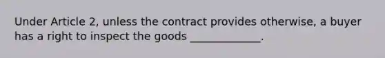 Under Article 2, unless the contract provides otherwise, a buyer has a right to inspect the goods _____________.