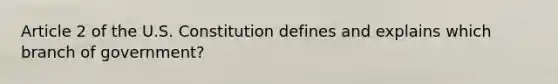 Article 2 of the U.S. Constitution defines and explains which branch of government?