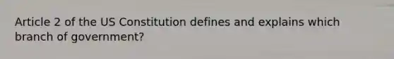 Article 2 of the US Constitution defines and explains which branch of government?