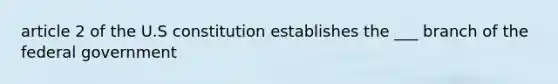 article 2 of the U.S constitution establishes the ___ branch of the federal government