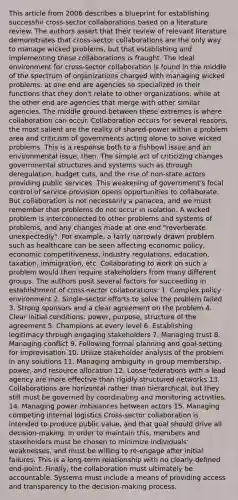 This article from 2006 describes a blueprint for establishing successful cross-sector collaborations based on a literature review. The authors assert that their review of relevant literature demonstrates that cross-sector collaborations are the only way to manage wicked problems, but that establishing and implementing these collaborations is fraught. The ideal environment for cross-sector collaboration is found in the middle of the spectrum of organizations charged with managing wicked problems: at one end are agencies so specialized in their functions that they don't relate to other organizations, while at the other end are agencies that merge with other similar agencies. The middle ground between these extremes is where collaboration can occur. Collaboration occurs for several reasons, the most salient are the reality of shared-power within a problem area and criticism of governments acting alone to solve wicked problems. This is a response both to a fishbowl issue and an environmental issue, then. The simple act of criticizing changes governmental structures and systems such as through deregulation, budget cuts, and the rise of non-state actors providing public services. This weakening of government's focal control of service provision opens opportunities to collaborate. But collaboration is not necessarily a panacea, and we must remember that problems do not occur in isolation. A wicked problem is interconnected to other problems and systems of problems, and any changes made at one end "reverberate unexpectedly". For example, a fairly narrowly drawn problem such as healthcare can be seen affecting economic policy, economic competitiveness, industry regulations, education, taxation, immigration, etc. Collaborating to work on such a problem would then require stakeholders from many different groups. The authors posit several factors for succeeding in establishment of cross-sector collaborations: 1. Complex policy environment 2. Single-sector efforts to solve the problem failed 3. Strong sponsors and a clear agreement on the problem 4. Clear initial conditions: power, purpose, structure of the agreement 5. Champions at every level 6. Establishing legitimacy through engaging stakeholders 7. Managing trust 8. Managing conflict 9. Following formal planning and goal-setting for improvisation 10. Utilize stakeholder analysis of the problem in any solutions 11. Managing ambiguity in group membership, power, and resource allocation 12. Loose federations with a lead agency are more effective than rigidly-structured networks 13. Collaborations are horizontal rather than hierarchical, but they still must be governed by coordinating and monitoring activities. 14. Managing power imbalances between actors 15. Managing competing internal logistics Cross-sector collaboration is intended to produce public value, and that goal should drive all decision-making. In order to maintain this, members and stakeholders must be chosen to minimize individuals' weaknesses, and must be willing to re-engage after initial failures. This is a long-term relationship with no clearly-defined end-point. Finally, the collaboration must ultimately be accountable. Systems must include a means of providing access and transparency to the decision-making process.