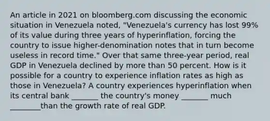 An article in 2021 on bloomberg.com discussing the economic situation in Venezuela​ noted, "Venezuela's currency has lost​ 99% of its value during three years of​ hyperinflation, forcing the country to issue​ higher-denomination notes that in turn become useless in record​ time." Over that same​ three-year period, real GDP in Venezuela declined by <a href='https://www.questionai.com/knowledge/keWHlEPx42-more-than' class='anchor-knowledge'>more than</a> 50 percent. How is it possible for a country to experience inflation rates as high as those in​ Venezuela? A country experiences hyperinflation when its central bank _______ the​ country's money _______ much ________than the growth rate of real GDP.