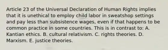 Article 23 of the Universal Declaration of Human Rights implies that it is unethical to employ child labor in sweatshop settings and pay <a href='https://www.questionai.com/knowledge/k7BtlYpAMX-less-than' class='anchor-knowledge'>less than</a> subsistence wages, even if that happens to be common practice in some countries. This is in contrast to: A. Kantian ethics. B. cultural relativism. C. rights theories. D. Marxism. E. justice theories.