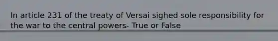 In article 231 of the treaty of Versai sighed sole responsibility for the war to the central powers- True or False