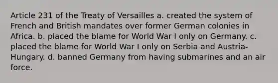 Article 231 of the Treaty of Versailles a. created the system of French and British mandates over former German colonies in Africa. b. placed the blame for World War I only on Germany. c. placed the blame for World War I only on Serbia and Austria-Hungary. d. banned Germany from having submarines and an air force.