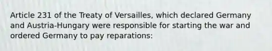 Article 231 of the Treaty of Versailles, which declared Germany and Austria-Hungary were responsible for starting the war and ordered Germany to pay reparations: