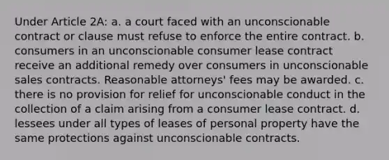 Under Article 2A: a. a court faced with an unconscionable contract or clause must refuse to enforce the entire contract. b. consumers in an unconscionable consumer lease contract receive an additional remedy over consumers in unconscionable sales contracts. Reasonable attorneys' fees may be awarded. c. there is no provision for relief for unconscionable conduct in the collection of a claim arising from a consumer lease contract. d. lessees under all types of leases of personal property have the same protections against unconscionable contracts.