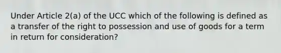 Under Article 2(a) of the UCC which of the following is defined as a transfer of the right to possession and use of goods for a term in return for consideration?